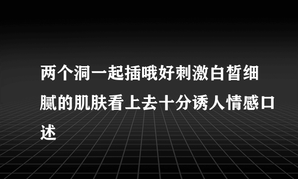 两个洞一起插哦好刺激白皙细腻的肌肤看上去十分诱人情感口述