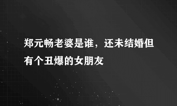 郑元畅老婆是谁，还未结婚但有个丑爆的女朋友 