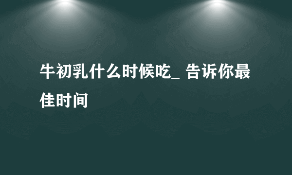 牛初乳什么时候吃_ 告诉你最佳时间