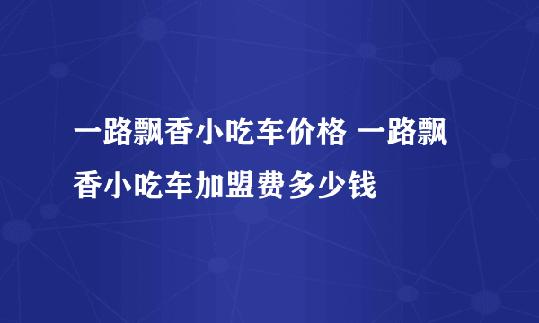 一路飘香小吃车价格 一路飘香小吃车加盟费多少钱