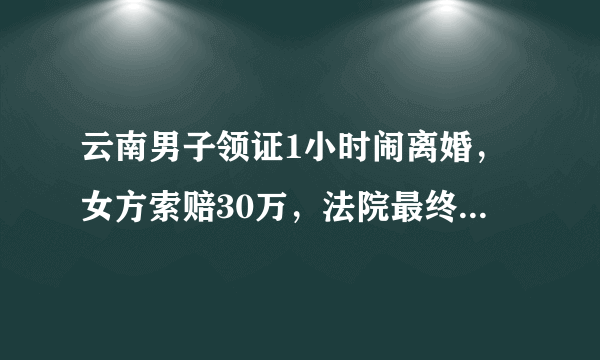 云南男子领证1小时闹离婚，女方索赔30万，法院最终是如何判决此事的？