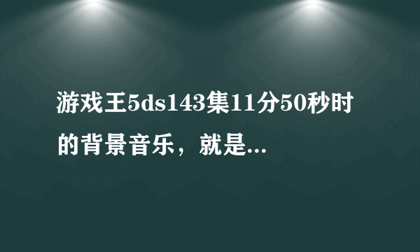 游戏王5ds143集11分50秒时的背景音乐，就是古妖龙发动效果给生命激流龙加攻击力的时候开始到真