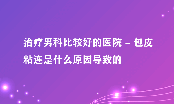 治疗男科比较好的医院 - 包皮粘连是什么原因导致的