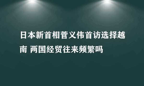 日本新首相菅义伟首访选择越南 两国经贸往来频繁吗