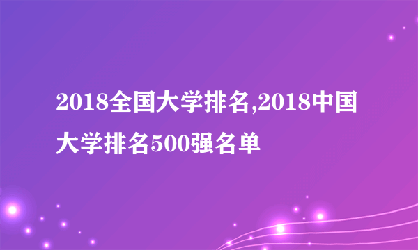 2018全国大学排名,2018中国大学排名500强名单