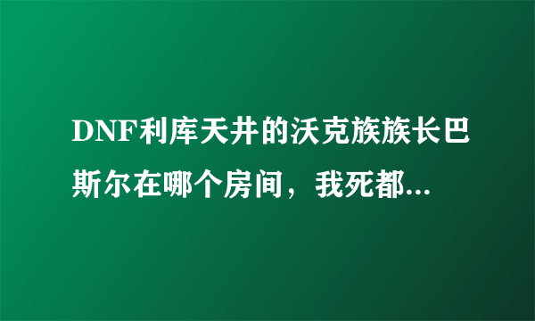 DNF利库天井的沃克族族长巴斯尔在哪个房间，我死都找不到呀！！！＞ 。＜