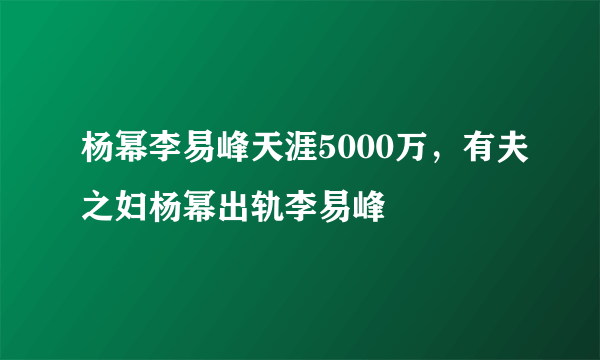 杨幂李易峰天涯5000万，有夫之妇杨幂出轨李易峰