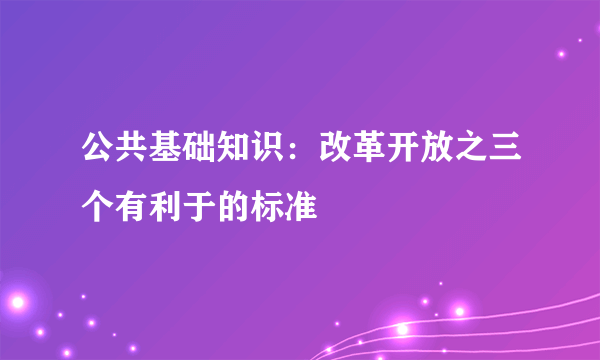 公共基础知识：改革开放之三个有利于的标准