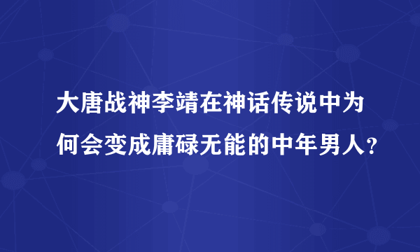 大唐战神李靖在神话传说中为何会变成庸碌无能的中年男人？