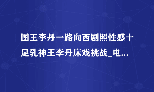 图王李丹一路向西剧照性感十足乳神王李丹床戏挑战_电影-飞外网