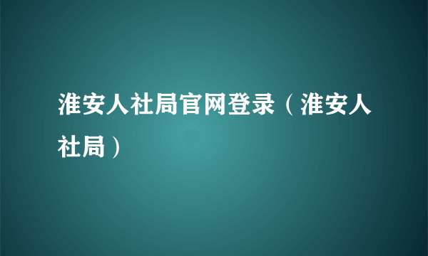 淮安人社局官网登录（淮安人社局）