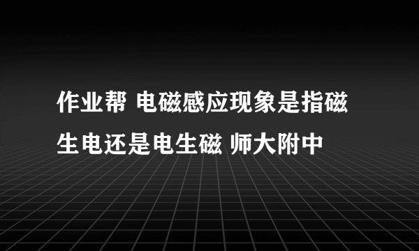 作业帮 电磁感应现象是指磁生电还是电生磁 师大附中