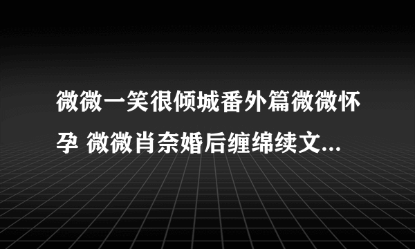 微微一笑很倾城番外篇微微怀孕 微微肖奈婚后缠绵续文(2)_飞外网