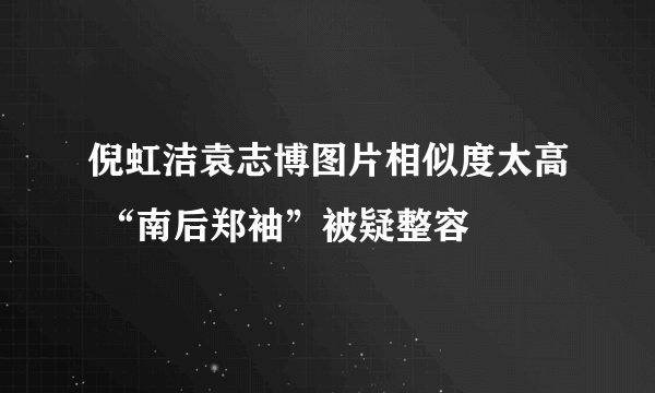 倪虹洁袁志博图片相似度太高 “南后郑袖”被疑整容