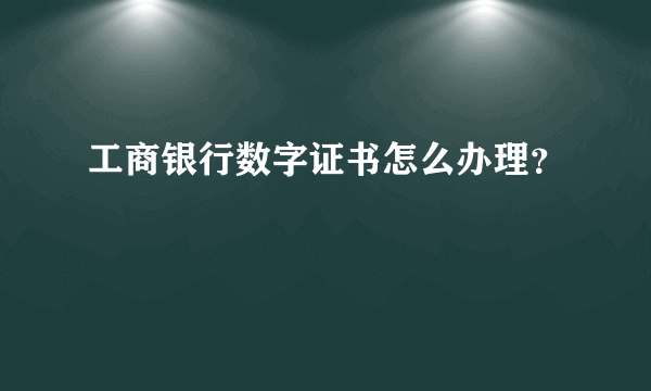 工商银行数字证书怎么办理？