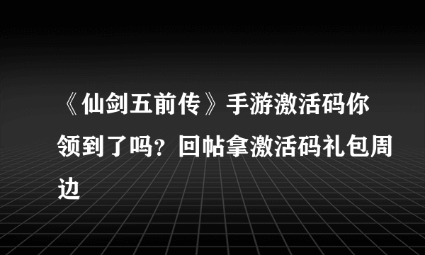 《仙剑五前传》手游激活码你领到了吗？回帖拿激活码礼包周边