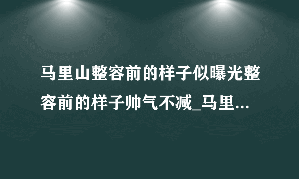 马里山整容前的样子似曝光整容前的样子帅气不减_马里山整容前的样子_飞外网