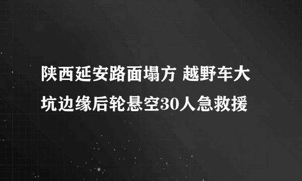 陕西延安路面塌方 越野车大坑边缘后轮悬空30人急救援