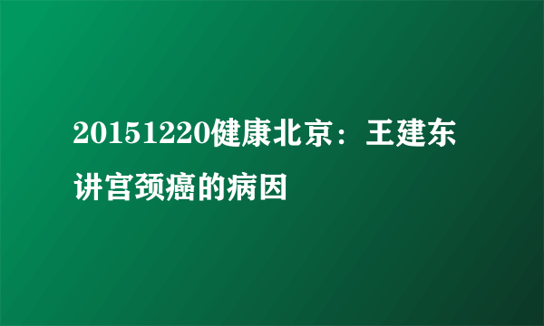 20151220健康北京：王建东讲宫颈癌的病因