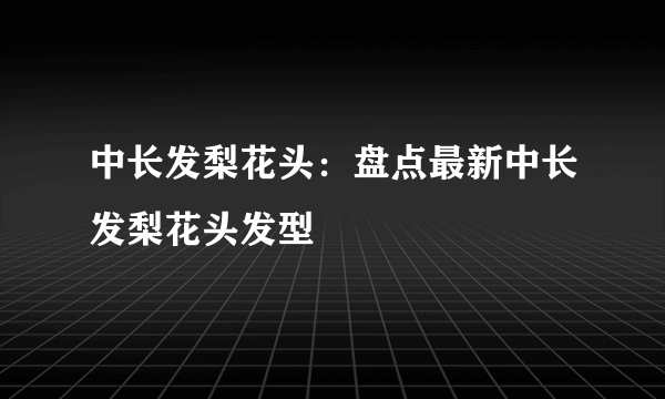 中长发梨花头：盘点最新中长发梨花头发型