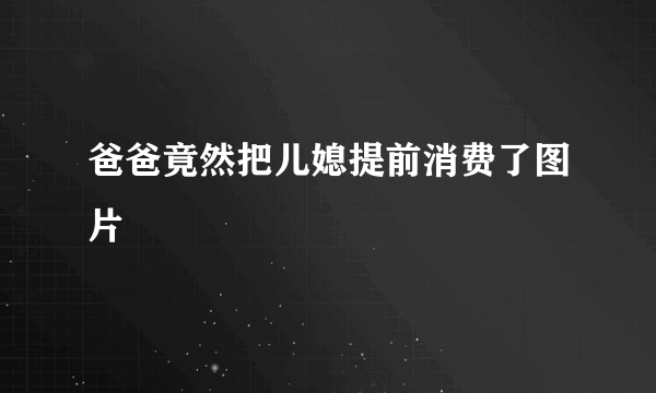 爸爸竟然把儿媳提前消费了图片