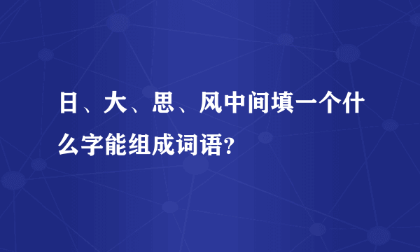 日、大、思、风中间填一个什么字能组成词语？