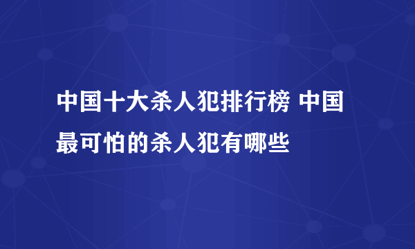 中国十大杀人犯排行榜 中国最可怕的杀人犯有哪些