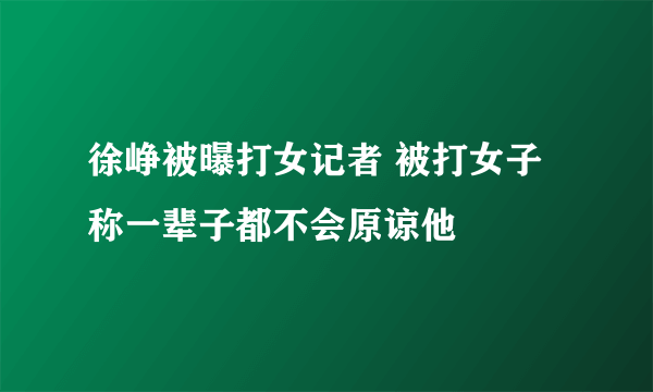 徐峥被曝打女记者 被打女子称一辈子都不会原谅他