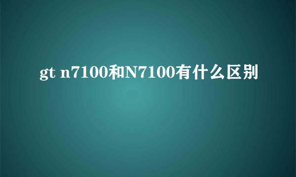 gt n7100和N7100有什么区别