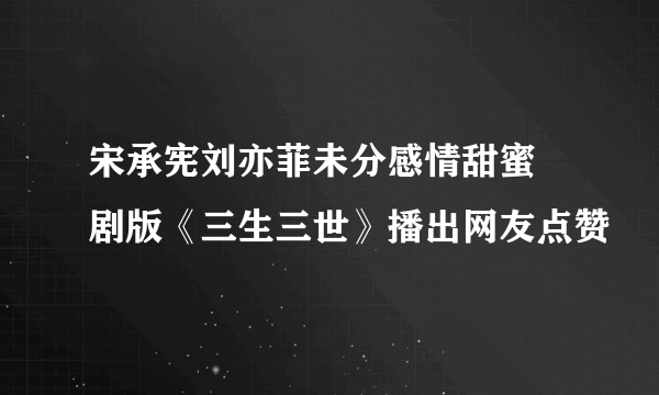 宋承宪刘亦菲未分感情甜蜜 剧版《三生三世》播出网友点赞