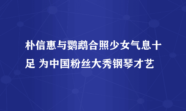 朴信惠与鹦鹉合照少女气息十足 为中国粉丝大秀钢琴才艺