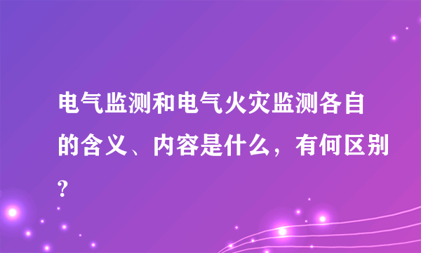 电气监测和电气火灾监测各自的含义、内容是什么，有何区别？