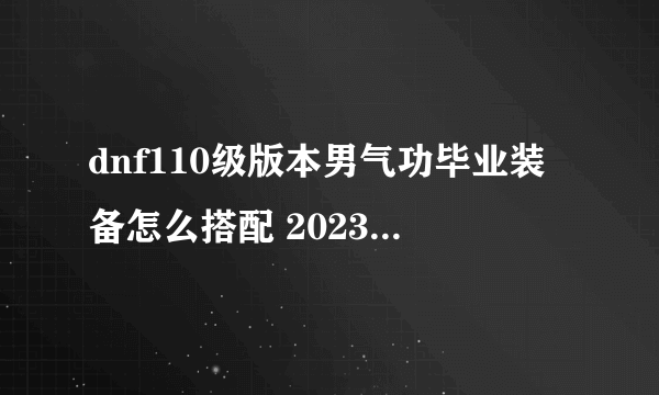 dnf110级版本男气功毕业装备怎么搭配 2023男气功毕业装备搭配推荐