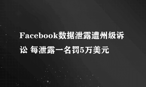 Facebook数据泄露遭州级诉讼 每泄露一名罚5万美元