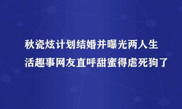 秋瓷炫计划结婚并曝光两人生活趣事网友直呼甜蜜得虐死狗了