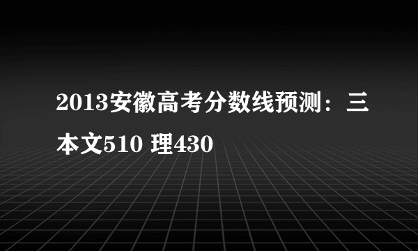 2013安徽高考分数线预测：三本文510 理430