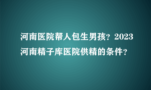 河南医院帮人包生男孩？2023河南精子库医院供精的条件？