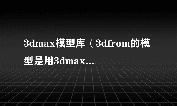 3dmax模型库（3dfrom的模型是用3dmax几做的）