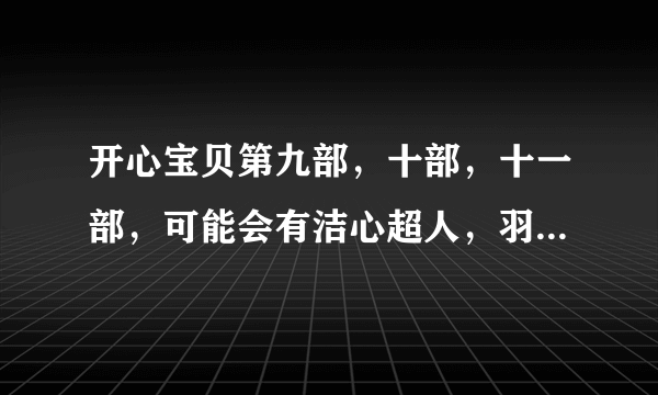 开心宝贝第九部，十部，十一部，可能会有洁心超人，羽心超人，火心超人，关心超人，伽蓝，迷心超人吗？