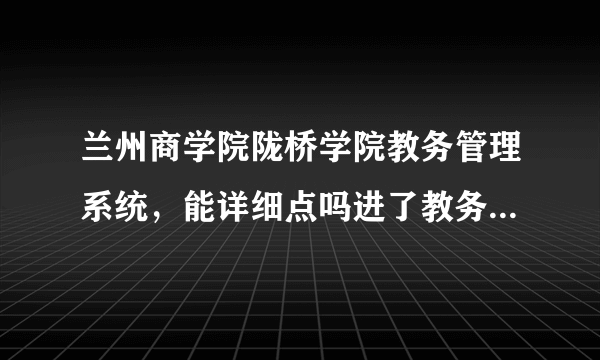 兰州商学院陇桥学院教务管理系统，能详细点吗进了教务管理系统点哪个