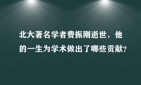 北大著名学者费振刚逝世，他的一生为学术做出了哪些贡献？