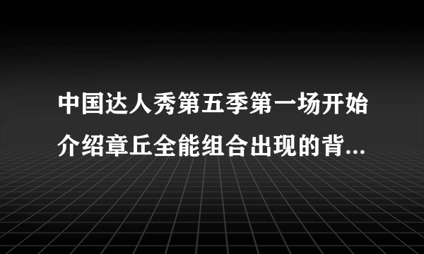 中国达人秀第五季第一场开始介绍章丘全能组合出现的背景音乐？