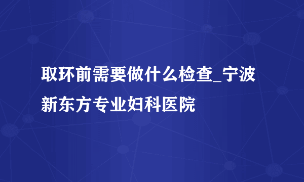 取环前需要做什么检查_宁波新东方专业妇科医院