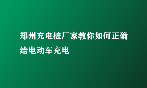 郑州充电桩厂家教你如何正确给电动车充电