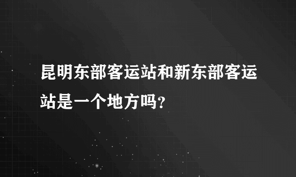 昆明东部客运站和新东部客运站是一个地方吗？