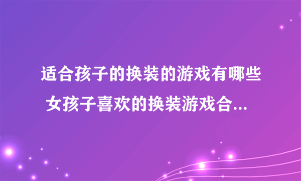 适合孩子的换装的游戏有哪些 女孩子喜欢的换装游戏合集2023