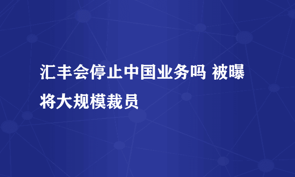 汇丰会停止中国业务吗 被曝将大规模裁员