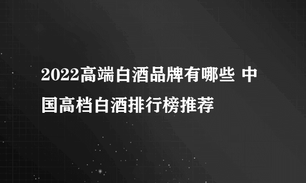 2022高端白酒品牌有哪些 中国高档白酒排行榜推荐