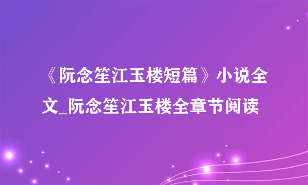 《阮念笙江玉楼短篇》小说全文_阮念笙江玉楼全章节阅读