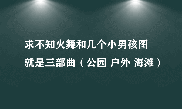 求不知火舞和几个小男孩图 就是三部曲（公园 户外 海滩）